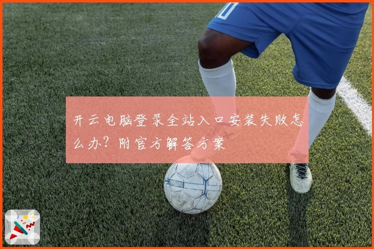 开云电脑登录全站入口安装失败怎么办？附官方解答方案