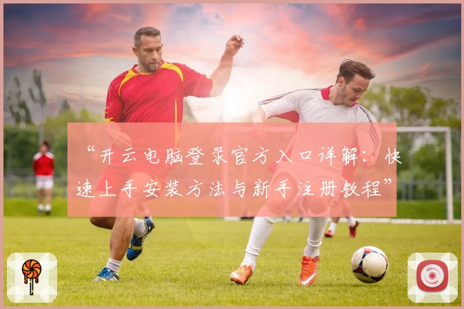 “开云电脑登录官方入口详解：快速上手安装方法与新手注册教程”