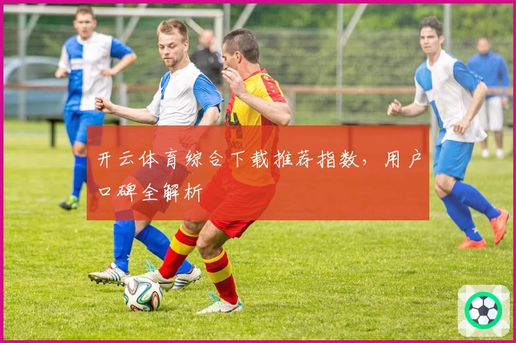 开云体育综合下载推荐指数,用户口碑全解析