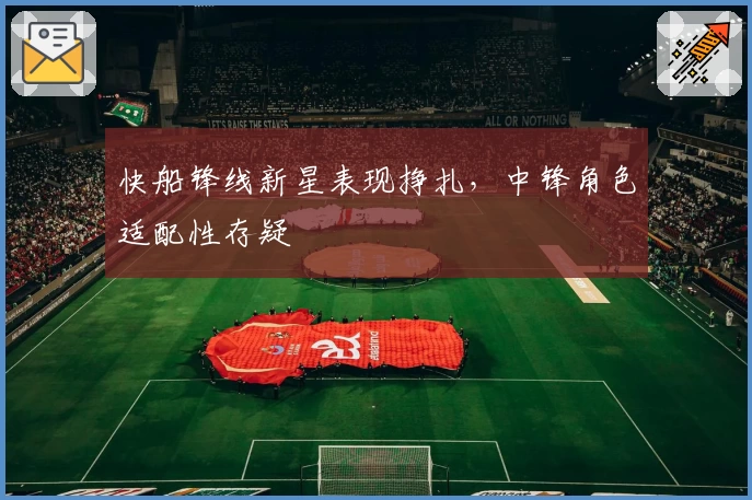 快船锋线新星表现挣扎，中锋角色适配性存疑