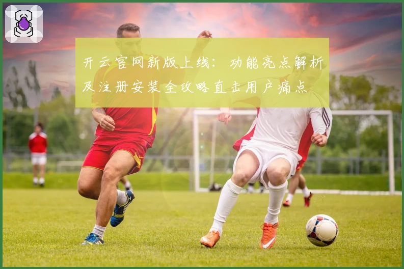 开云官网新版上线：功能亮点解析及注册安装全攻略直击用户痛点