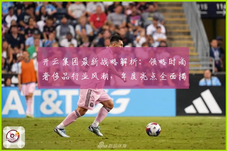 开云集团最新战略解析：领略时尚奢侈品行业风潮，年度亮点全面揭晓