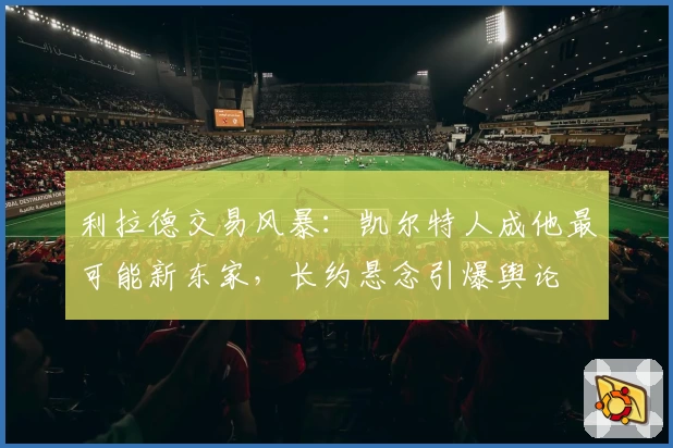 利拉德交易风暴：凯尔特人成他最可能新东家，长约悬念引爆舆论
