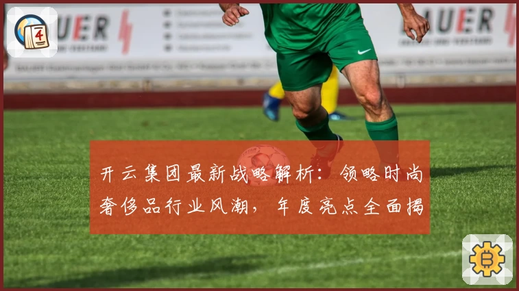 开云集团最新战略解析：领略时尚奢侈品行业风潮，年度亮点全面揭晓