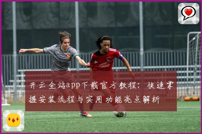 开云全站app下载官方教程：快速掌握安装流程与实用功能亮点解析