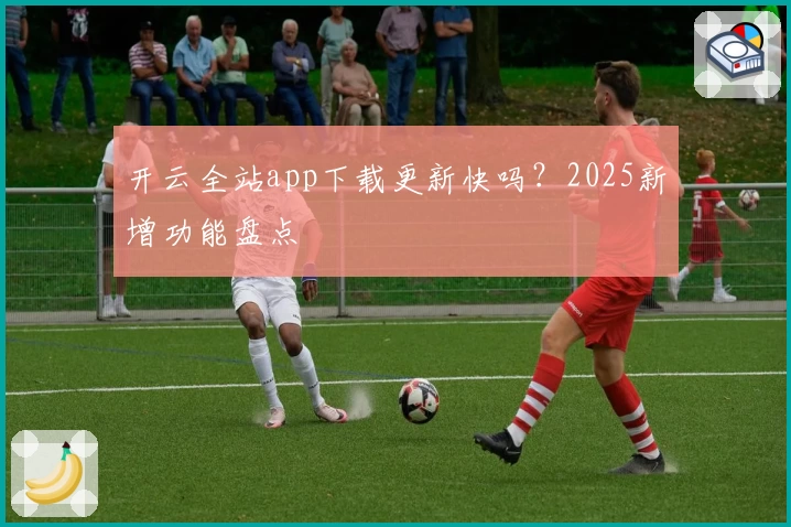 开云全站app下载更新快吗？2025新增功能盘点
