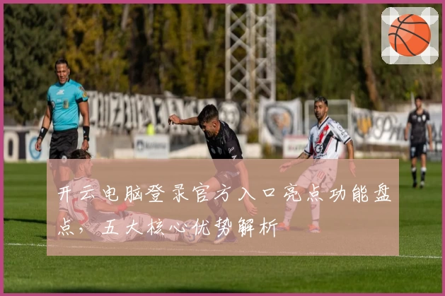 开云电脑登录官方入口亮点功能盘点，五大核心优势解析