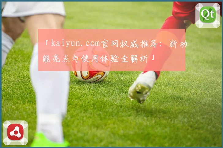 「kaiyun.com官网权威推荐：新功能亮点与使用体验全解析」