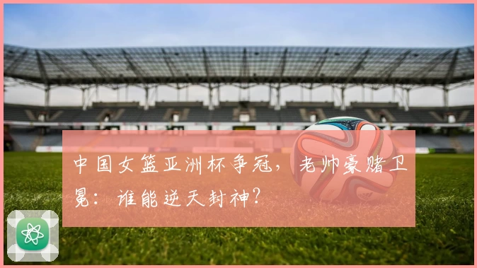 中国女篮亚洲杯争冠,老帅豪赌卫冕:谁能逆天封神?