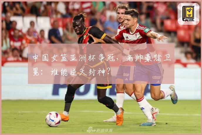 中国女篮亚洲杯争冠，老帅豪赌卫冕：谁能逆天封神？